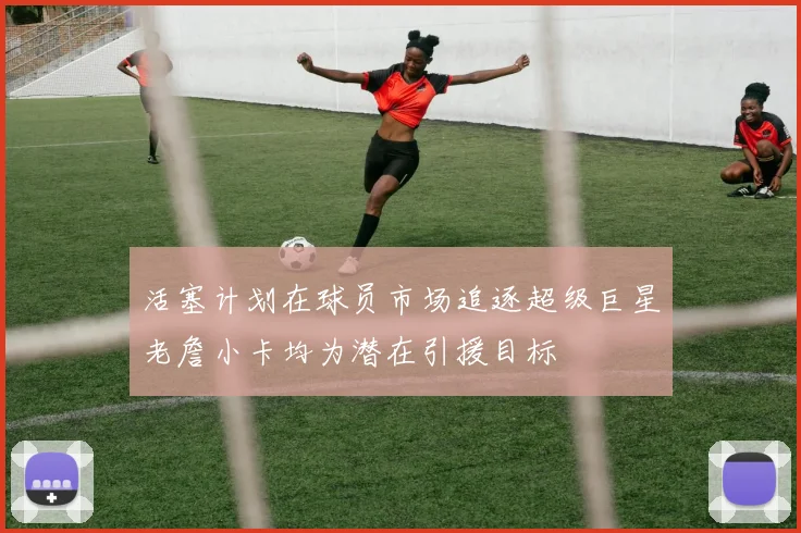 活塞计划在球员市场追逐超级巨星老詹小卡均为潜在引援目标