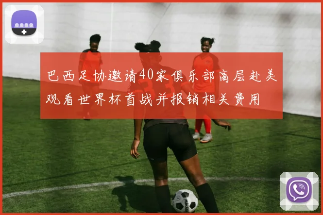 巴西足协邀请40家俱乐部高层赴美观看世界杯首战并报销相关费用