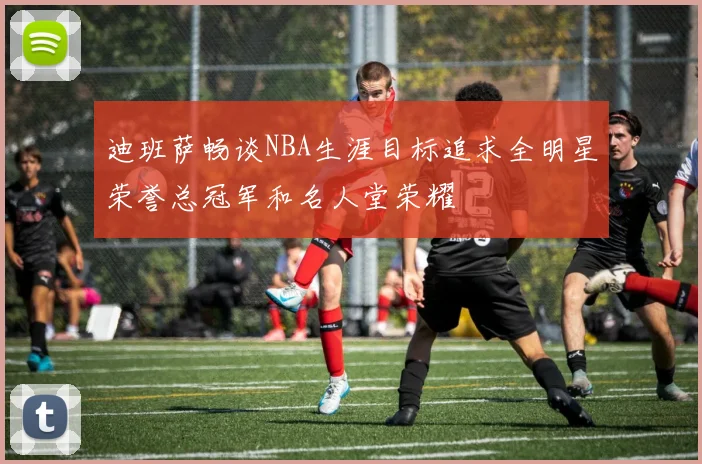 迪班萨畅谈NBA生涯目标追求全明星荣誉总冠军和名人堂荣耀