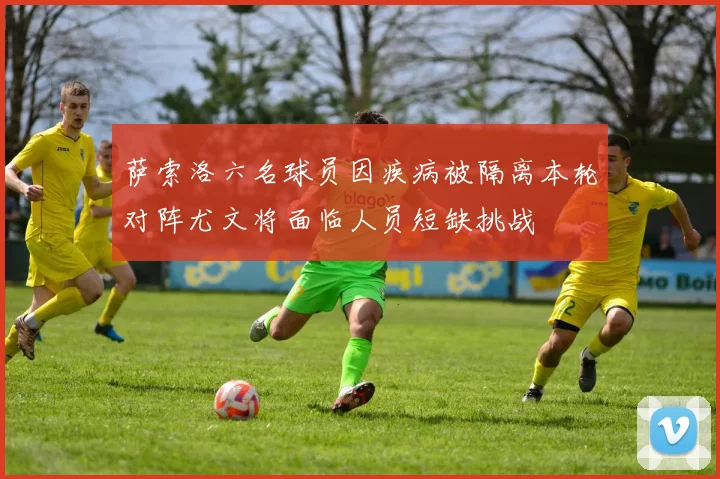 萨索洛六名球员因疾病被隔离本轮对阵尤文将面临人员短缺挑战