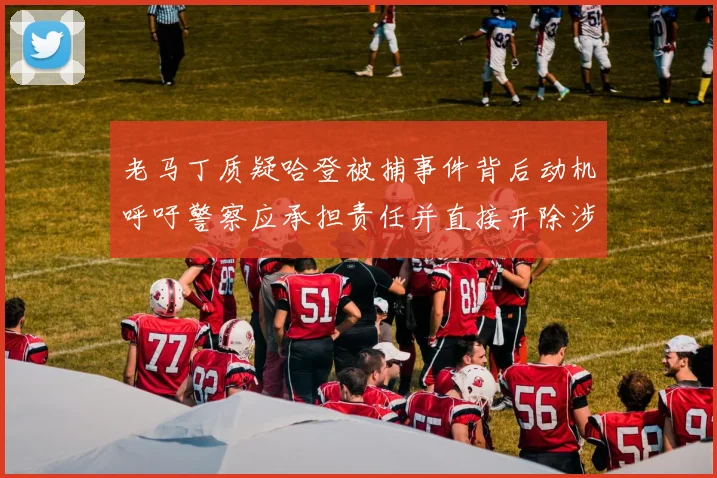 老马丁质疑哈登被捕事件背后动机呼吁警察应承担责任并直接开除涉事人员