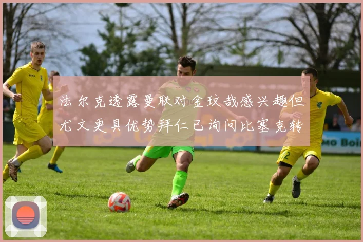 法尔克透露曼联对金玟哉感兴趣但尤文更具优势拜仁已询问比塞克转会情况