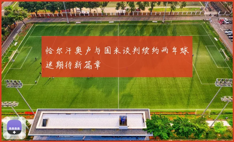 恰尔汗奥卢与国米谈判续约两年球迷期待新篇章