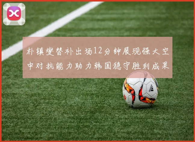 朴镇燮替补出场12分钟展现强大空中对抗能力助力韩国稳守胜利成果
