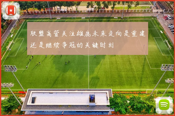 联盟高管关注雄鹿未来走向是重建还是继续争冠的关键时刻