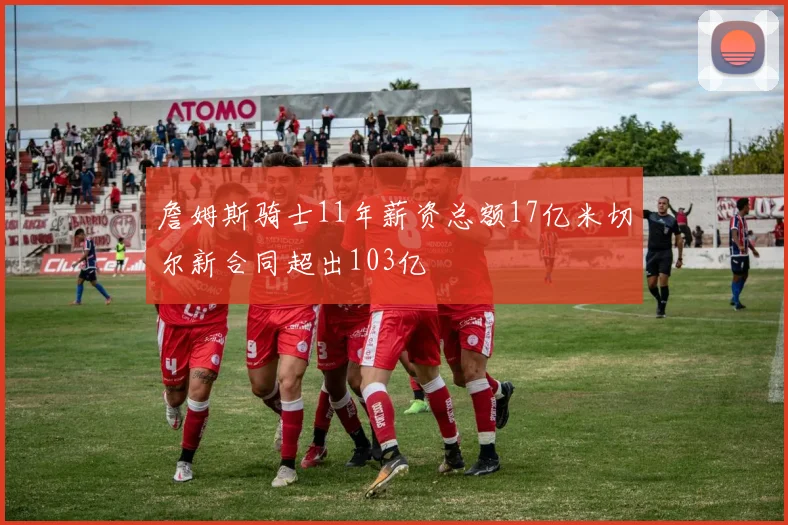 詹姆斯骑士11年薪资总额17亿米切尔新合同超出103亿
