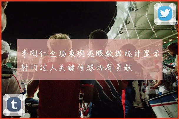 李刚仁全场表现亮眼数据统计显示射门过人关键传球均有贡献