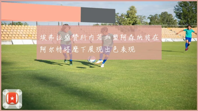 埃弗拉盛赞科内若加盟阿森纳将在阿尔特塔麾下展现出色表现