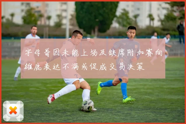 字母哥因未能上场及缺席附加赛向雄鹿表达不满或促成交易决策