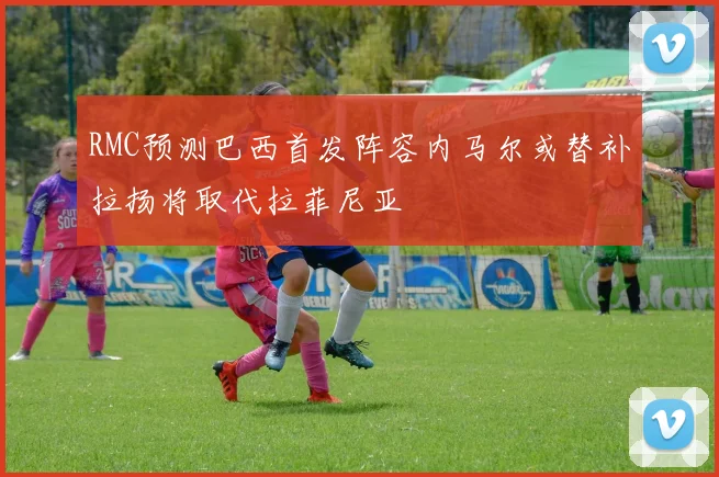 RMC预测巴西首发阵容内马尔或替补拉扬将取代拉菲尼亚
