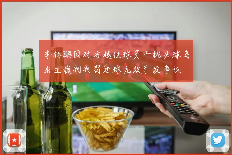 李钧鹏因对方越位球员干扰头球乌龙主裁判判罚进球无效引发争议