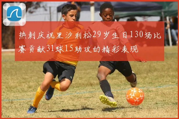 热刺庆祝里沙利松29岁生日130场比赛贡献31球15助攻的精彩表现