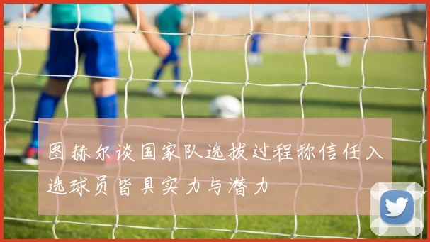 图赫尔谈国家队选拔过程称信任入选球员皆具实力与潜力