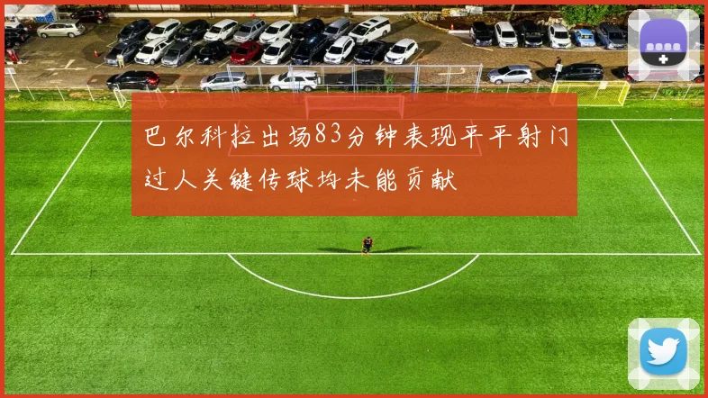 巴尔科拉出场83分钟表现平平射门过人关键传球均未能贡献