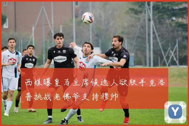 西媒曝皇马主席候选人欲联手克洛普挑战老佛爷支持穆帅