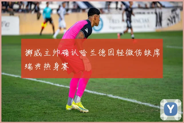 挪威主帅确认哈兰德因轻微伤缺席瑞典热身赛