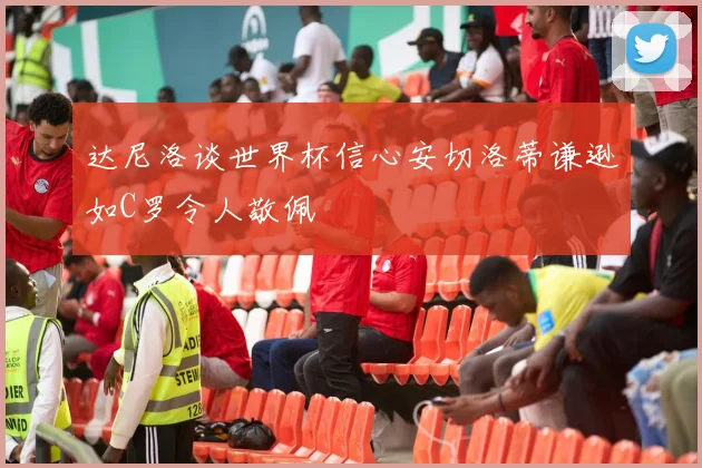 达尼洛谈世界杯信心安切洛蒂谦逊如C罗令人敬佩
