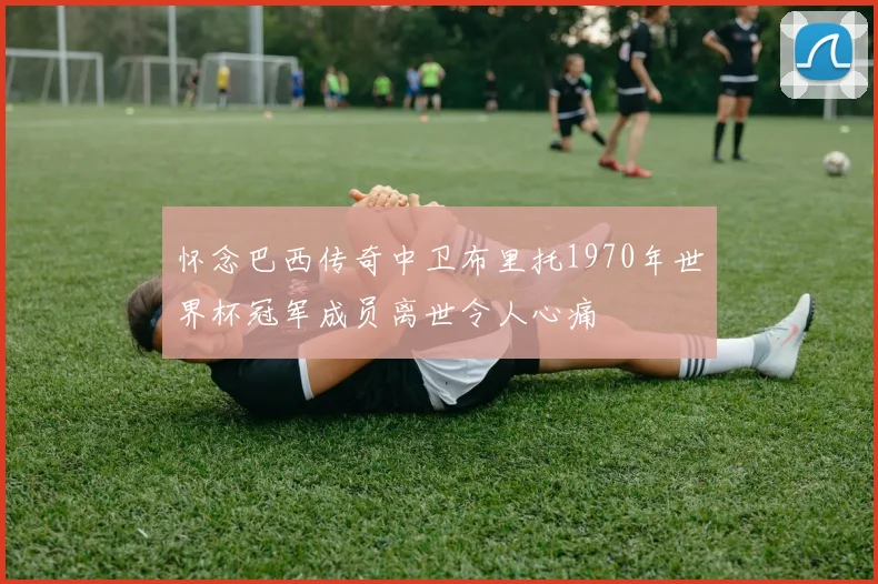 怀念巴西传奇中卫布里托1970年世界杯冠军成员离世令人心痛