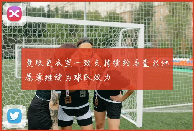 曼联更衣室一致支持续约马奎尔他愿意继续为球队效力