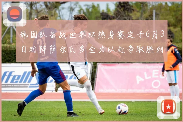 韩国队备战世界杯热身赛定于6月3日对阵萨尔瓦多全力以赴争取胜利