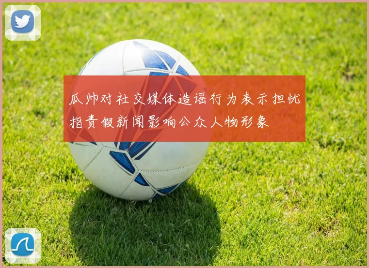 瓜帅对社交媒体造谣行为表示担忧指责假新闻影响公众人物形象
